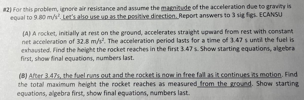 #2) For this problem, ignore air resistance and assume the magnitude of the acceleration due to gravity is
equal to 9.80 m/s². Let's also use up as the positive direction. Report answers to 3 sig figs. ECANSU
(A) A rocket, initially at rest on the ground, accelerates straight upward from rest with constant
net acceleration of 32.8 m/s2. The acceleration period lasts for a time of 3.47 s until the fuel is
exhausted. Find the height the rocket reaches in the first 3.47 s. Show starting equations, algebra
first, show final equations, numbers last.
(B) After 3.47s, the fuel runs out and the rocket is now in free fall as it continues its motion. Find
the total maximum height the rocket reaches as measured from the ground. Show starting
equations, algebra first, show final equations, numbers last.