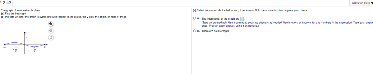 2.2.43
Question Help
The graph of an equation is given.
(a) Find the intercepts.
(b) Indicate whether the graph is symmetric with respect to the x-axis, the y-axis, the origin, or none of these.
(a) Select the correct choice below and, if necessary, fill in the answer box to complete your choice.
O A. The intercept(s) of the graph are
(Type an ordered pair. Use a comma to separate answers as needed. Use integers or fractions for any numbers in the expression. Type each answe
once. Type an exact answer, using t as needed.)
O B. There are no intercepts.
