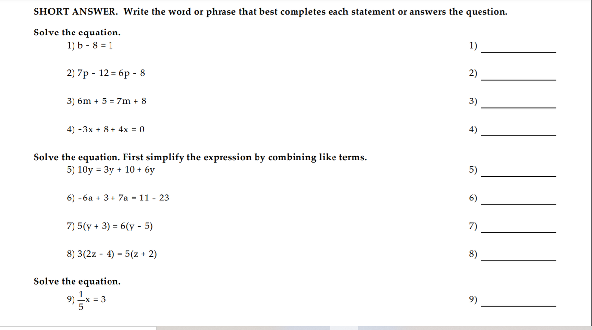 SHORT ANSWER. Write the word or phrase that best completes each statement or answers the question.
Solve the equation.
1) b - 8 = 1
1)
2)7р - 12 - 6р - 8
2)
3) 6m + 5 = 7m + 8
3)
4) -3x + 8 + 4x = 0
4)
Solve the equation. First simplify the expression by combining like terms.
5) 10y = 3y + 10 + 6y
5)
6) -6a + 3 + 7a = 11 - 23
6)
7) 5(y + 3) = 6(y - 5)
7)
8) 3(2z - 4) = 5(z + 2)
8)
Solve the equation.
-X = 3
9)
