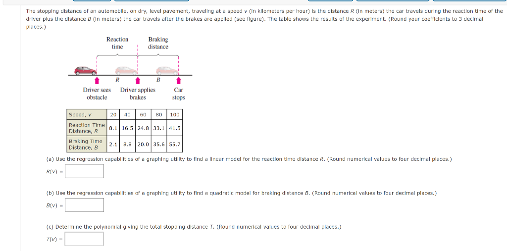 The stopping distance of an automobile, on dry, level pavement, traveling at a speed v (In kilometers per hour) Is the distance R (In meters) the car travels during the reaction time of the
driver plus the distance B (In meters) the car travels after the brakes are applled (see figure). The table shows the results of the experiment. (Round your coefficlents to 3 decimal
places.)
Reaction
Braking
time
distance
R
B
Driver sees
Driver applies
brakes
Car
obstacle
stops
Speed, v
20
40
60
80
100
Reaction Time
Distance, R
8.1 16.5 24.8 33.1 41.5
Braking Time 21l 8.8 20.0 35.6 55.7
Distance, 8
(a) Use the regresslon capablitles of a graphing utlity to find a linear model for the reaction time distance R. (Round numerical values to four decimal places.)
R(V) -
(b) Use the regression capabilities of a graphing utility to find a quadratic model for braking distance B. (Round numerical values to four decimal places.)
B(v) =
(c) Determine the polynomial giving the total stopping distance T. (Round numerical values to four decimal places.)
T(V) =
