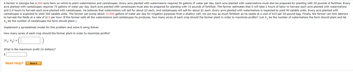 A farmer in Georgia has a 200-acre farm on which to plant watermelons and cantaloupes. Every acre planted with watermelons requires 50 gallons of water per day. Each acre planted with watermelons must also be prepared for planting with 20 pounds of fertilizer. Every
acre planted with cantaloupes requires 75 gallons of water per day. Each acre planted with cantaloupes must also be prepared for planting with 15 pounds of fertilizer. The farmer estimates that it will take 2 hours of labor to harvest each acre planted with watermelons
and 2.5 hours to harvest each acre planted with cantaloupes. He believes that watermelons will sell for about $3 each, and cantaloupes will sell for about $1 each. Every acre planted with watermelons is expected to yield 90 salable units. Every acre planted with
cantaloupes is expected to yield 300 salable units. The farmer can pump about 14,000 gallons of water per day for irrigation purposes from a shallow well. He can buy as much fertilizer as he needs at a cost of $10 per 50-pound bag. Finally, the farmer can hire laborers
to harvest the fields at a rate of $13 per hour. If the farmer sells all the watermelons and cantaloupes he produces, how many acres of each crop should the farmer plant in order to maximize profits? (Let X, be the number of watermelons the farm should plant and let
X, be the number of cantaloupes the farm should plant.)
Implement a spreadsheet model for this problem and solve it using Solver.
How many acres of each crop should the farmer plant in order to maximize profits?
(X1, X2) =
What is the maximum profit (in dollars)?
$
Need Help?
Read It
