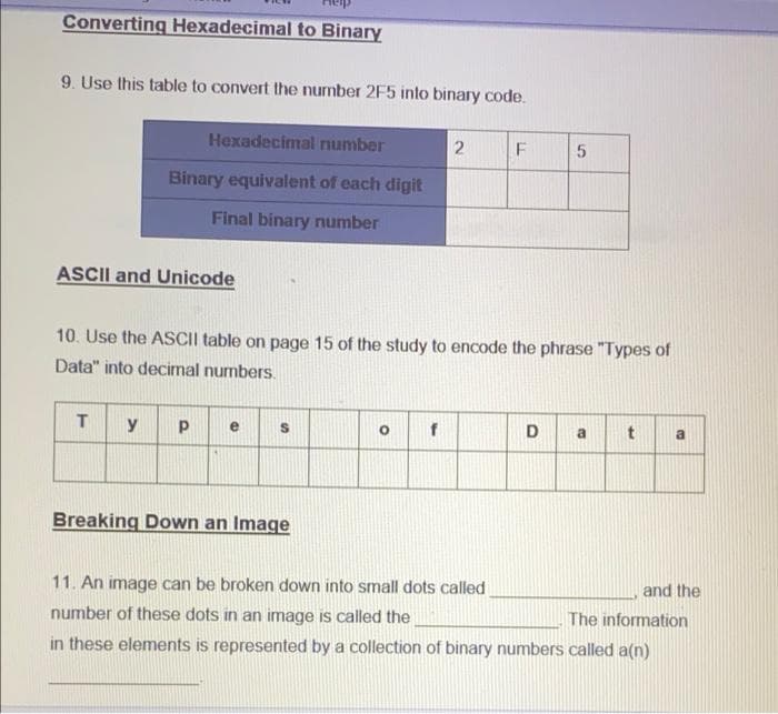 Converting Hexadecimal to Binary
9. Use this table to convert the number 2F5 into binary code.
Hexadecimal number
Binary equivalent of each digit
Final binary number
ASCII and Unicode
10. Use the ASCII table on page 15 of the study to encode the phrase "Types of
Data" into decimal numbers.
T.
y
D
a
a
Breaking Down an Image
11. An image can be broken down into small dots called
and the
number of these dots in an image is called the
The information
in these elements is represented by a collection of binary numbers called a(n)
