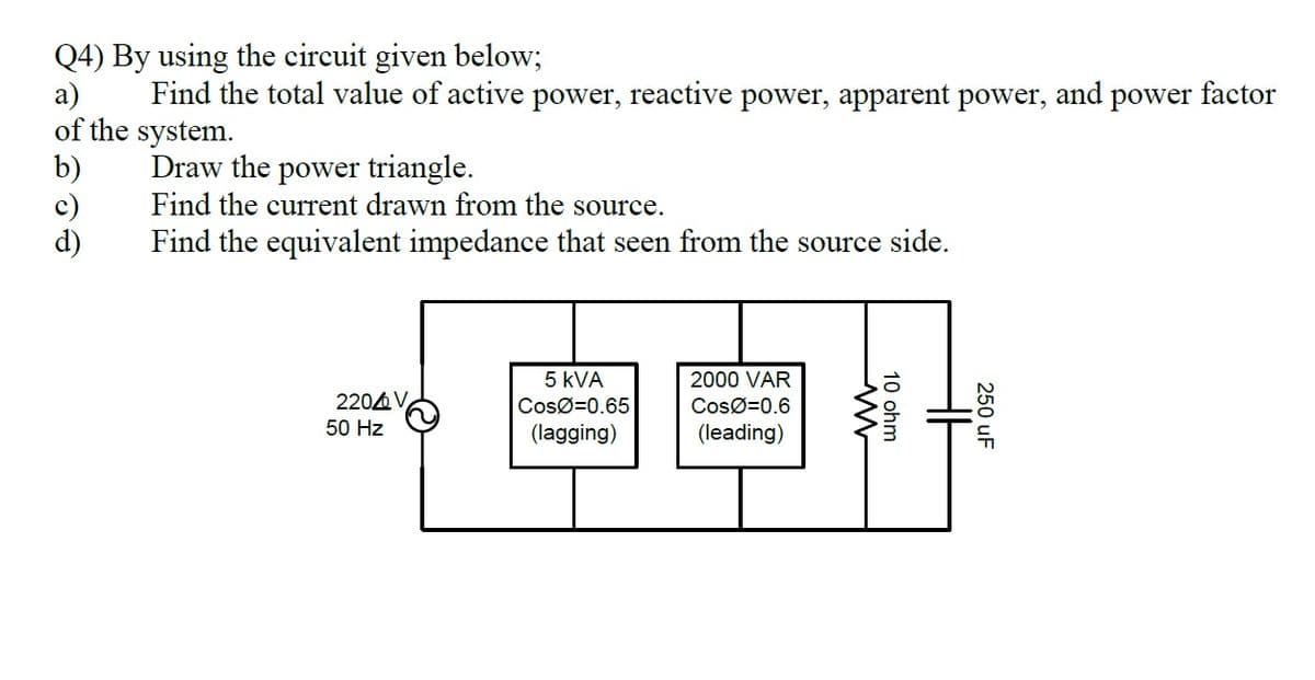 Q4) By using the circuit given below;
a)
of the system.
b)
c)
d)
Find the total value of active power, reactive power, apparent power, and power factor
Draw the power triangle.
Find the current drawn from the source.
Find the equivalent impedance that seen from the source side.
固自
5 kVA
2000 VAR
2204 V
50 Hz
CosØ=0.65
CosØ=0.6
(lagging)
(leading)
250 uF
10 ohm
