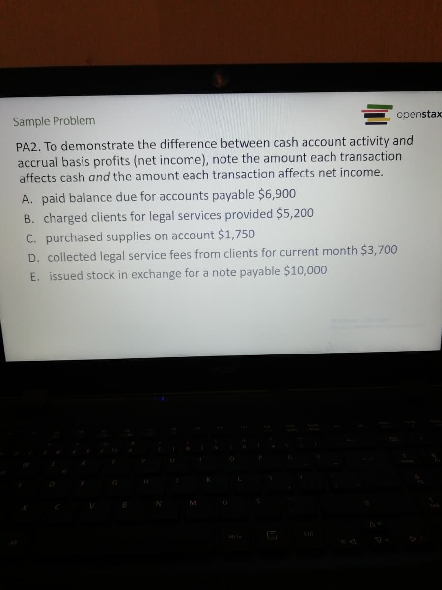 Sample Problem
openstax
PA2. To demonstrate the difference between cash account activity and
accrual basis profits (net income), note the amount each transaction
affects cash and the amount each transaction affects net income.
A. paid balance due for accounts payable $6,900
B. charged clients for legal services provided $5,200
C. purchased supplies on account $1,750
D. collected legal service fees from clients for current month $3,700
E. issued stock in exchange for a note payable $10,000
WindowsuEkinlest
B
M
Alt Gr
