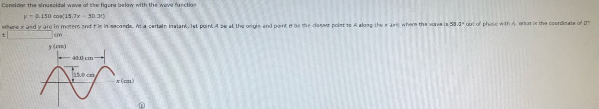 Consider the sinusoidal wave of the figure below with the wave function
y = 0.150 cos(15.7x- 50.3t)
where x and y are in meters and t is in seconds. At a certain instant, let point A be at the origin and point B be the closest point to A along the x axis where the wave is 58.0° out of phase with A. What is the coordinate of B?
t
cm
y (cm)
40.0 cm
15.0 cm
Aling
x (cm)
Ⓡ