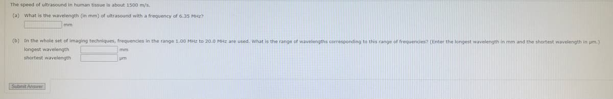 The speed of ultrasound in human tissue is about 1500 m/s.
(a) What is the wavelength (in mm) of ultrasound with a frequency of 6.35 MHz?
mm
(b) In the whole set of imaging techniques, frequencies in the range 1.00 MHz to 20.0 MHz are used. What is the range of wavelengths corresponding to this range of frequencies? (Enter the longest wavelength in mm and the shortest wavelength in um.)
longest wavelength
shortest wavelength
Submit Answer
mm
um