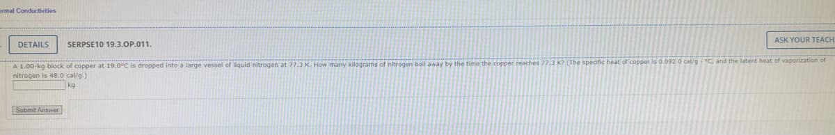 ermal Conductivities
DETAILS SERPSE10 19.3.OP.011.
A 1.00-kg block of copper at 19.0°C is dropped into a large vessel of liquid nitrogen at 77.3 K. How many kilograms of nitrogen boil away by the time the copper reaches 77.3
nitrogen is 48.0 cal/g.)
kg
Submit Answer
(The specific heat of copper
ASK YOUR TEACH
0.092 0 cal/g °C, and the latent heat of vaporization of