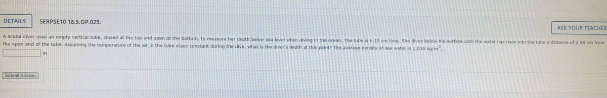 DETAILS SERPSE10 18.5.OP.025.
ASK YOUR TEACHER
A scuba diver uses an empty vertical tube, closed at the top and open at the bottom, to measure her depth below sea level when diving in the ocean. The tube is 6.15 cm long. She dives below the surface until the water has risen into the tube a distance of 2.48 cm from
the open end of the tube. Assuming the temperature of the air in the tube stays constant during the dive, what is the diver's depth at this point? The average density of sea water is 1,030 kg/m²
Submit Answer