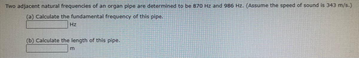 Two adjacent natural frequencies of an organ pipe are determined to be 870 Hz and 986 Hz. (Assume the speed of sound is 343 m/s.)
(a) Calculate the fundamental frequency of this pipe.
Hz
(b) Calculate the length of this pipe.
m