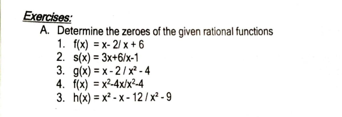 Exercises:
A. Determine the zeroes of the given rational functions
1. f(x) = x- 2/ x + 6
2. s(x) = 3x+6/x-1
3. g(x) = x - 2/x² - 4
4. f(x) = x2-4x/x²-4
3. h(x) = x² - x - 12 / x² - 9
