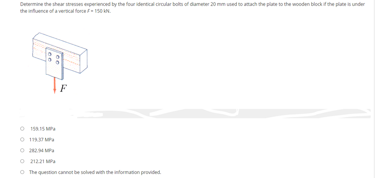 Determine the shear stresses experienced by the four identical circular bolts of diameter 20 mm used to attach the plate to the wooden block if the plate is under
the influence of a vertical force F= 150 kN.
F
159.15 MPa
O 119.37 MPa
O 282.94 MPa
212.21 MPa
O The question cannot be solved with the information provided.
