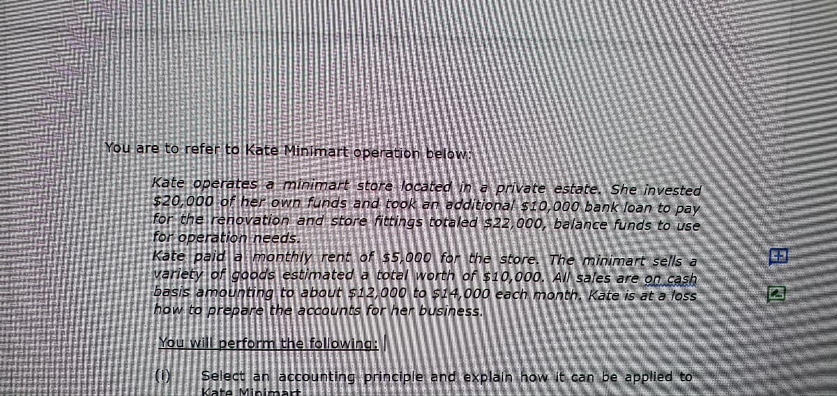 You are to refer to Kate Minimart operation below:
Kate operates a minimart store located in a private estate. She invested
$20,000 of her own funds and took an additional $10,000 bank loan to pay
for the renovation and store fittings totaled $22,000, balance funds to use
for operation needs.
Kate paid a monthly rent of $5,000 for the store. The minimart sells a
variety of goods estimated a total worth of $10,000. All sales are on cash
basis amounting to about $12,000 to $14,000 each month. Kate is at a loss
how to prepare the accounts for her business.
You will perform the following:
(0)
Select an accounting principle and explain how it can be applied to
Kate Minimart
3