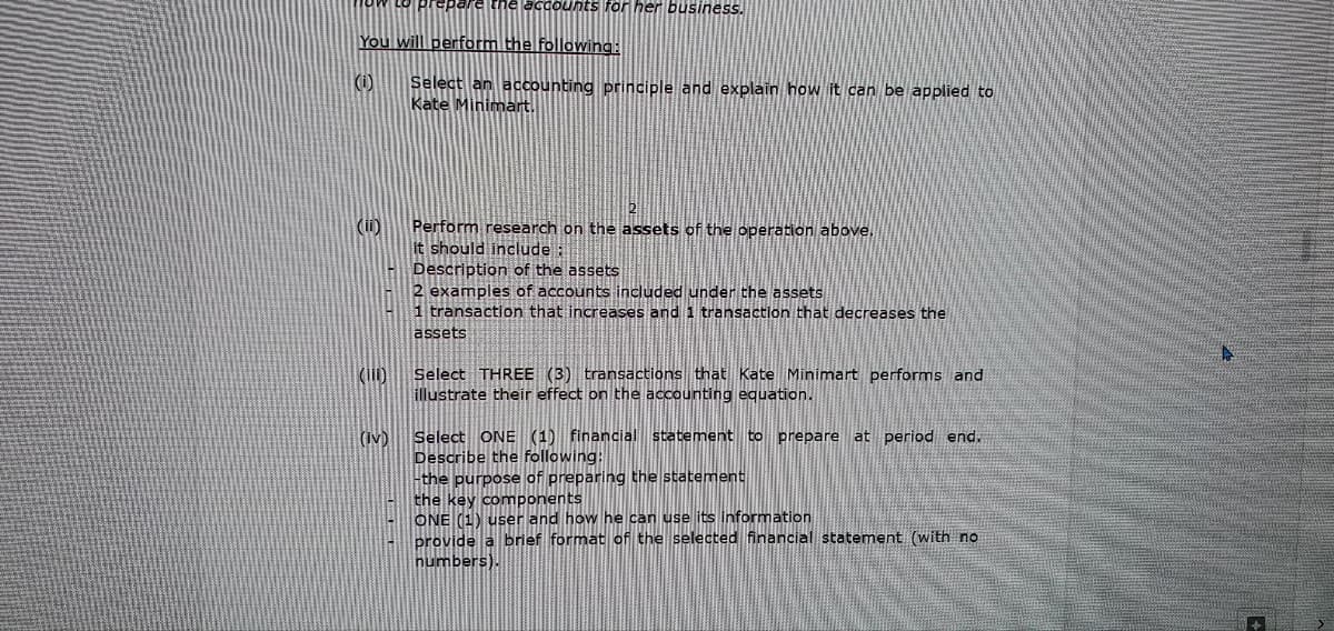 You will perform the following:
(0)
(ii)
(11)
the accounts for her business.
(iv)
Select an accounting principle and explain how it can be applied to
Kate Minimart.
Perform research on the assets of the operation above.
It should include:
Description of the assets
2 examples of accounts included under the assets
1 transaction that increases and 1 transaction that decreases the
assets
Select THREE (3) transactions that Kate Minimart performs and
illustrate their effect on the accounting equation.
Select ONE (1) financial statement to prepare at period end.
Describe the following:
-the purpose of preparing the statement
the key components
ONE (1) user and how he can use its information
provide a brief format of the selected financial statement (with no
numbers).