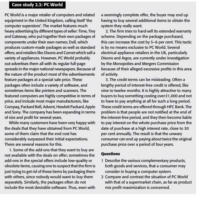 Case study 2.3: PC World
PC World is a major retailer of computers and related
equipment in the United Kingdom, calling itself 'the
computer superstore'. The market features much
heavy advertising by different types of seller: Time, Tiny
and Gateway, who put together their own packages of
components under their own names; Dell, which
produces custom-made packages as well as standard
offers; and retailers like Dixons and Comet which sell a
variety of appliances. However, PC World probably
out-advertises them all with its regular full-page
spreads in the major national newspapers. Because of
the nature of the product most of the advertisements
feature packages at a special sale price. These
packages often include a variety of software, and
sometimes items like printers and scanners. The
featured computers are highly competitive in terms of
price, and include most major manufacturers, like
Compaq, Packard Bell, Advent, Hewlett Packard, Apple
and Sony. The company has been expanding in terms
of size and profit for several years.
While many customers have been very happy with
the deals that they have obtained from PC World,
some of them claim that the end cost has
considerably surpassed their initial expectations.
There are several reasons for this.
1. Some of the add-ons that they want to buy are
not available with the deals on offer; sometimes the
add-ons in the special offers include low-quality or
obsolete items, causing one to suspect that the firm is
just trying to get rid of these items by packaging them
with others, since nobody would want to buy them
separately. Similarly, the packages often do not
include the most desirable software. Thus, even with
a seemingly complete offer, the buyer may end up
having to buy several additional items to obtain the
system they really want.
2. The firm tries to hard-sell its extended warranty
scheme. Depending on the package purchased,
this can increase the cost by 5-6 per cent. This tactic
is by no means exclusive to PC World. Several
electrical appliance retailers in the UK, particularly
Dixons and Argos, are currently under investigation
by the Monopolies and Mergers Commission
because of their alleged excessive profits in this area
of activity.
3. The credit terms can be misleading. Often a
lengthy period of interest-free credit is offered, like
nine to twelve months. It is highly attractive to many
buyers to buy something costing over £1,000 and not
to have to pay anything at all for such a long period.
These credit terms are offered through HFC Bank. The
problem is that people are not notified at the end of
the interest-free period, and they then become liable
to pay interest on the whole purchase price from the
date of purchase at a high interest rate, close to 30
per cent annually. The result is that the unwary
consumer can end up paying about twice the original
purchase price over a period of four years.
Questions
1 Describe the various complementary products,
both goods and services, that a consumer may
consider in buying a computer system.
2 Compare and contrast the situation of PC World
with that of a supermarket chain, as far as product
mix profit maximization is concerned.