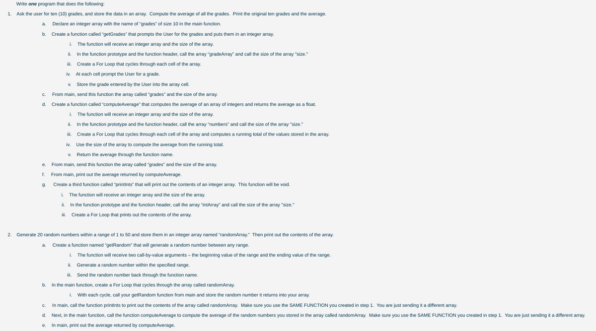 Write one program that does the following:
1.
Ask the user for ten (10) grades, and store the data in an array. Compute the average of all the grades. Print the original ten grades and the average.
a.
Declare an integer array with the name of "grades" of size 10 in the main function.
b.
Create a function called "getGrades" that prompts the User for the grades and puts them in an integer array.
i. The function will receive an integer array and the size of the array.
ii.
In the function prototype and the function header, call the array "gradeArray" and call the size of the array "size."
iii.
Create a For Loop that cycles through each cell of the array.
iv.
At each cell prompt the User for a grade.
V.
Store the grade entered by the User into the array cell.
C.
From main, send this function the array called "grades" and the size of the array.
d.
Create a function called "computeAverage" that computes the average of an array of integers and returns the average as a float.
i.
The function will receive an integer array and the size of the array.
i.
In the function prototype and the function header, call the array "numbers" and call the size of the array "size."
ii.
Create a For Loop that cycles through each cell of the array and computes a running total of the values stored in the array.
iv.
Use the size of the array to compute the average from the running total.
V.
Return the average through the function name.
е.
From main, send this function the array called "grades" and the size of the array.
f.
From main, print out the average returned by computeAverage.
g.
Create a third function called "printints" that will print out the contents of an integer array. This function will be void.
i.
The function will receive an integer array and the size of the array.
ii.
In the function prototype and the function header, call the array "intArray" and call the size of the array "size."
ii.
Create a For Loop that prints out the contents of the array.
2. Generate 20 random numbers within a range of 1 to 50 and store them in an integer array named "randomArray." Then print out the contents of the array.
a.
Create a function named "getRandom" that will generate a random number between any range.
i.
The function will receive two call-by-value arguments – the beginning value of the range and the ending value of the range.
ii.
Generate a random number within the specified range.
Send the random number back through the function name.
b.
In the main function, create a For Loop that cycles through the array called randomArray.
i. With each cycle, call your getRandom function from main and store the random number it returns into your array.
In main, call the function printints to print out the contents of the array called randomArray. Make sure you use the SAME FUNCTION you created in step 1. You are just sending it a different array.
C.
d.
Next, in the main function, call the function computeAverage to compute the average of the random numbers you stored in the array called randomArray. Make sure you use the SAME FUNCTION you created in step 1. You are just sending it a different array.
In main, print out the average returned by computeAverage.
е.
