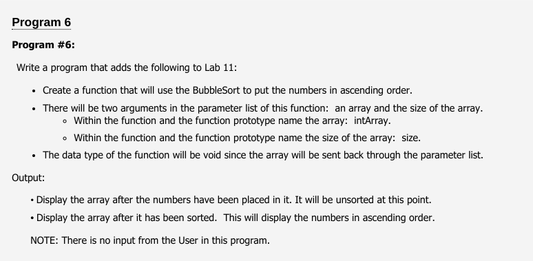 Program 6
Program #6:
Write a program that adds the following to Lab 11:
• Create a function that will use the BubbleSort to put the numbers in ascending order.
• There will be two arguments in the parameter list of this function: an array and the size of the array.
• Within the function and the function prototype name the array: intArray.
• Within the function and the function prototype name the size of the array: size.
• The data type of the function will be void since the array will be sent back through the parameter list.
Output:
• Display the array after the numbers have been placed in it. It will be unsorted at this point.
• Display the array after it has been sorted. This will display the numbers in ascending order.
NOTE: There is no input from the User in this program.
