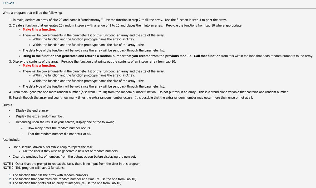Lab #11:
Write a program that will do the following:
1. In main, declare an array of size 20 and name it "randomArray." Use the function in step 2 to fill the array. Use the function in step 3 to print the array.
2. Create a function that generates 20 random integers with a range of 1 to 10 and places them into an array. Re-cycle the functions from Lab 10 where appropriate.
• Make this a function.
• There will be two arguments in the parameter list of this function: an array and the size of the array.
• Within the function and the function prototype name the array: intArray.
• Within the function and the function prototype name the size of the array: size.
• The data type of the function will be void since the array will be sent back through the parameter list.
• Bring in the function that generates and returns a random number that you created from the previous module. Call that function from this within the loop that adds random numbers to the array.
3. Display the contents of the array. Re-cycle the function that prints out the contents of an integer array from Lab 10.
o Make this a function.
• There will be two arguments in the parameter list of this function: an array and the size of the array.
• Within the function and the function prototype name the array: intArray.
• Within the function and the function prototype name the size of the array: size.
• The data type of the function will be void since the array will be sent back through the parameter list.
4. From main, generate one more random number (also from 1 to 10) from the random number function. Do not put this in an array. This is a stand alone variable that contains one random number.
5. Search though the array and count how many times the extra random number occurs. It is possible that the extra random number may occur more than once or not at all.
Output:
Display the entire array.
Display the extra random number.
Depending upon the result of your search, display one of the following:
How many times the random number occurs.
That the random number did not occur at all.
Also include:
· Use a sentinel driven outer While Loop to repeat the task
• Ask the User if they wish to generate a new set of random numbers
· Clear the previous list of numbers from the output screen before displaying the new set.
NOTE 1: Other than the prompt to repeat the task, there is no input from the User in this program.
NOTE 2: This program will have 3 functions:
1. The function that fills the array with random numbers.
2. The function that generates one random number at a time (re-use the one from Lab 10).
3. The function that prints out an array of integers (re-use the one from Lab 10).
