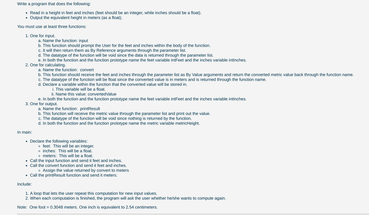 Write a program that does the following:
• Read in a height in feet and inches (feet should be an integer, while inches should be a float).
• Output the equivalent height in meters (as a float).
You must use at least three functions:
1. One for input.
a. Name the function: input
b. This function should prompt the User for the feet and inches within the body of the function.
c. It will then return them as By Reference arguments through the parameter list.
d. The datatype of the function will be void since the data is returned through the parameter list.
e. In both the function and the function prototype name the feet variable intFeet and the inches variable intinches.
2. One for calculating.
a. Name the function: convert
b. This function should receive the feet and inches through the parameter list as By Value arguments and return the converted metric value back through the function name.
c. The datatype of the function will be float since the converted value is in meters and is returned through the function name.
d. Declare a variable within the function that the converted value will be stored in.
i. This variable will be a float.
ii. Name this value: convertedValue
e. In both the function and the function prototype name the feet variable intFeet and the inches variable intlnches.
3. One for output.
a. Name the function: printResult
b. This function will receive the metric value through the parameter list and print out the value.
datatype of the
will
void since nothing
eturned by the functi
C.
d. In both the function and the function prototype name the metric variable metricHeight.
In main:
• Declare the following variables:
o feet: This will be an integer.
o inches: This will be a float.
o meters: This will be a float.
Call the input function and send it feet and inches.
Call the convert function and send it feet and inches.
o Assign the value returned by convert to meters
• Call the printResult function and send it meters.
Include:
1. A loop that lets the user repeat this computation for new input values.
2. When each computation is finished, the program will ask the user whether he/she wants to compute again.
Note: One foot = 0.3048 meters. One inch is equivalent to 2.54 centimeters.
