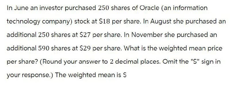 In June an investor purchased 250 shares of Oracle (an information
technology company) stock at $18 per share. In August she purchased an
additional 250 shares at $27 per share. In November she purchased an
additional 590 shares at $29 per share. What is the weighted mean price
per share? (Round your answer to 2 decimal places. Omit the "$" sign in
your response.) The weighted mean is $