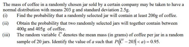 The mass of coffee in a randomly chosen jar sold by a certain company may be taken to have a
normal distribution with means 203 g and standard deviation 2.5g.
(i)
Find the probability that a randomly selected jar will contain at least 200g of coffee.
(ii)
Obtain the probability that two randomly selected jars will together contain between
400g and 405g of coffee.
The random variable C denotes the mean mass (in grams) of coffee per jar in a random
sample of 20 jars. Identify the value of a such that P(C-203< a) = 0.95.
(iii)
