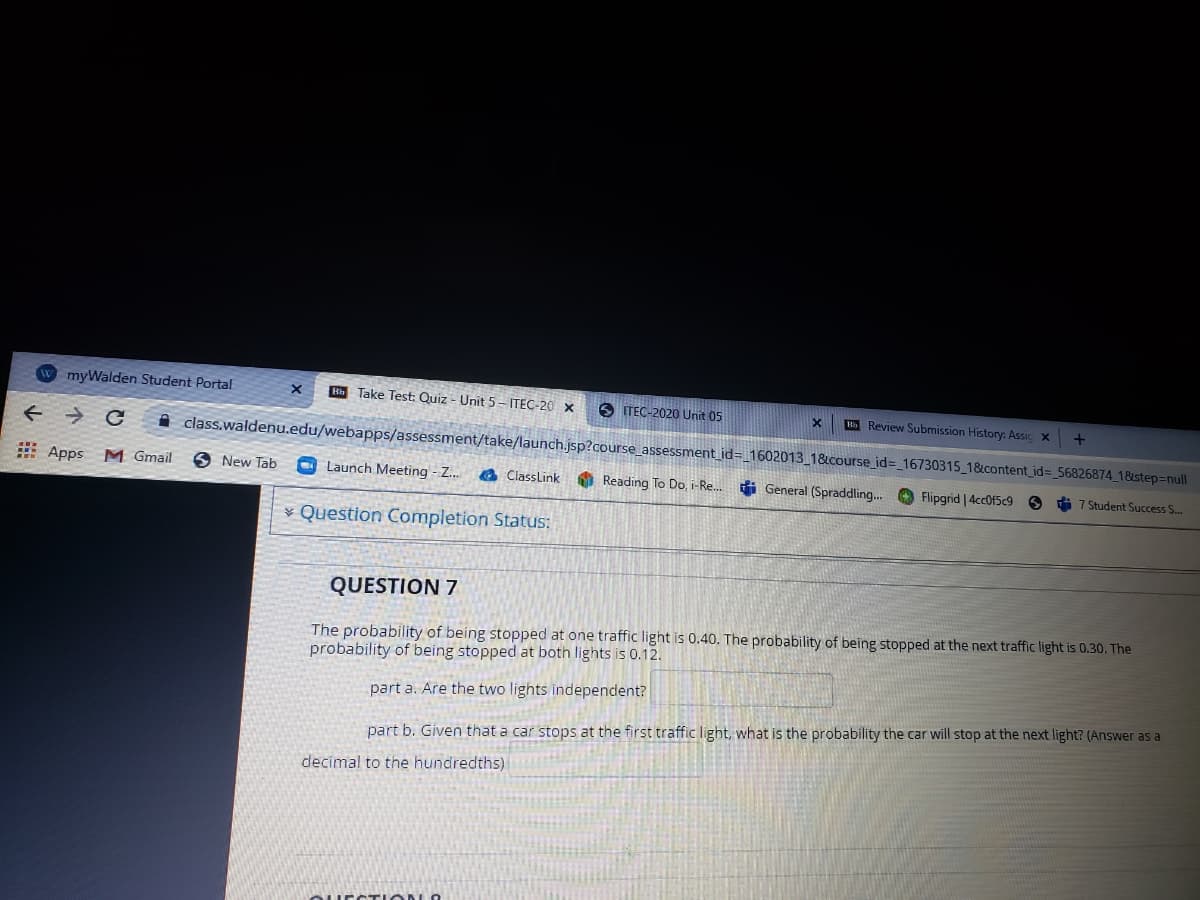 W myWalden Student Portal
h Take Test: Quiz - Unit 5 - ITEC-20 x
O ITEC-2020 Unit 05
Review Submission History: Assic x
i class.waldenu.edu/webapps/assessment/take/launch.jsp?course_assessment_id=_1602013_1&course_id%3 16730315_1&content_id%3 56826874_18step=null
# Apps M Gmail
O New Tab
O Launch Meeting - Z.
a ClassLink
O Reading To Do, i-Re. i General (Spraddling... O Flipgrid |4cc0f5c9
O i 7 Student Success S..
¥ Question Completion Status:
QUESTION 7
The probability of being stopped at one traffic light is 0.40. The probability of being stopped at the next traffic light is 0.30. The
probability of being stopped at both lights is 0.12.
part a. Are the two lights independent?
part b. Given that a car stops at the first traffic light, what is the probability the car will stop at the next light? (Answer as a
decimal to the hundredths)
EST ION O
