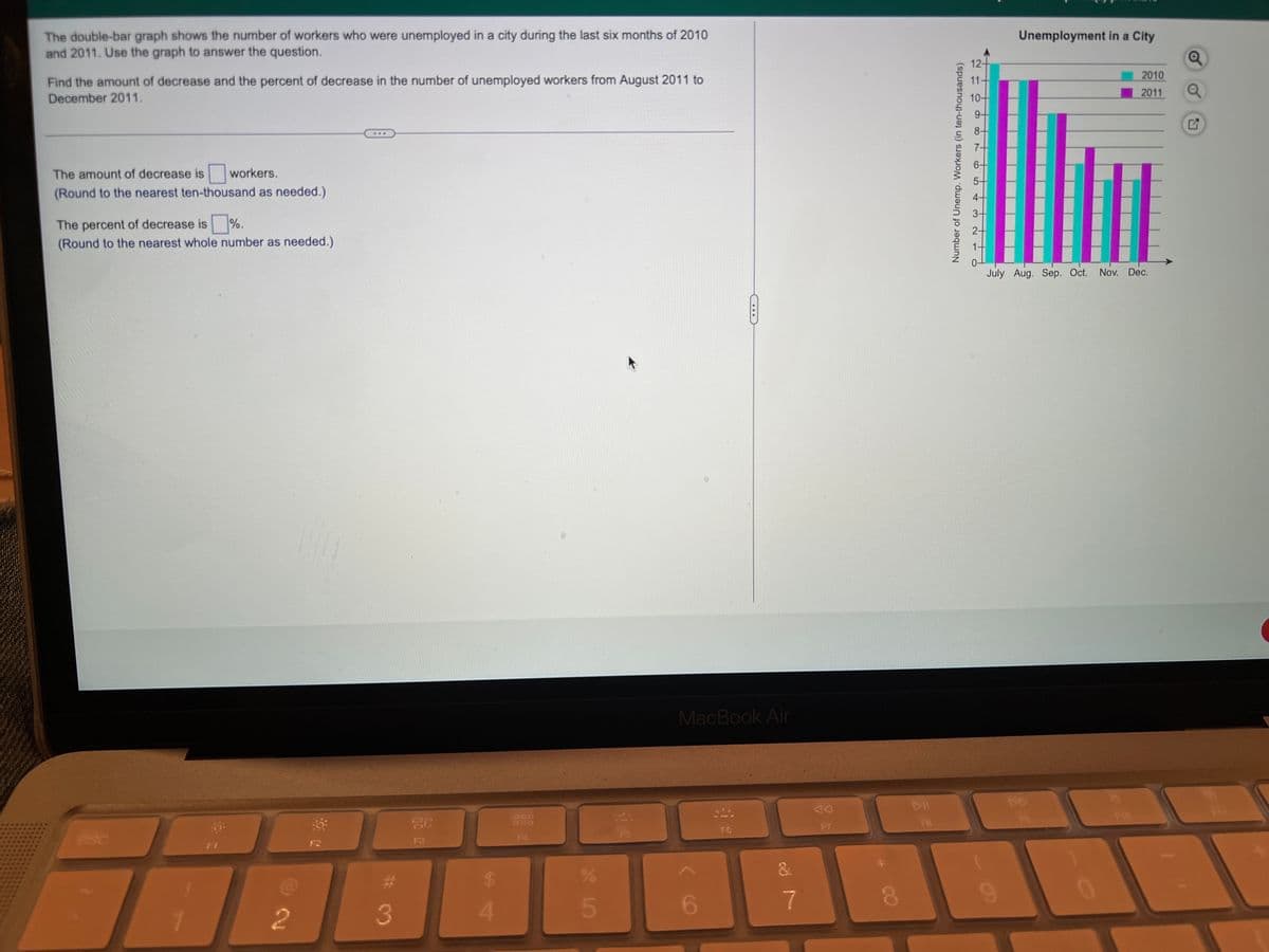 The double-bar graph shows the number of workers who were unemployed in a city during the last six months of 2010
and 2011. Use the graph to answer the question.
Unemployment in a City
12
Find the amount of decrease and the percent of decrease in the number of unemployed workers from August 2011 to
2010
11-
2011
December 2011.
10-
9-
...
The amount of decrease is workers.
(Round to the nearest ten-thousand as needed.)
The percent of decrease is %.
(Round to the nearest whole number as needed.)
July Aug. Sep. Oct. Nov. Dec.
MacBook Air
DD
F10
FB
FT
F6
esc
F4
FS
5.
6.
7.
2
3
Number of Unemp. Workers (in ten-thousands)
