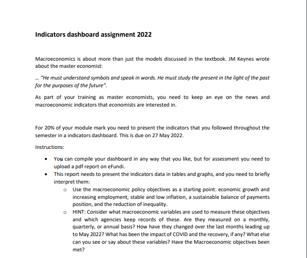 Indicators dashboard assignment 2022
Macroeconomics is about more than just the models discussed in the textbook. JM Keynes wrote
about the master economist:
..."He must understand symbols and speak in words. He must study the present in the light of the past
for the purposes of the future".
As part of your training as master economists, you need to keep an eye on the news and
macroeconomic indicators that economists are interested in.
For 20% of your module mark you need to present the indicators that you followed throughout the
semester in a indicators dashboard. This is due on 27 May 2022.
Instructions:
•
You can compile your dashboard in any way that you like, but for assessment you need to
upload a pdf report on eFundi.
•
This report needs to present the indicators data in tables and graphs, and you need to briefly
interpret them:
o Use the macroeconomic policy objectives as a starting point: economic growth and
increasing employment, stable and low inflation, a sustainable balance of payments
position, and the reduction of inequality.
o HINT: Consider what macroeconomic variables are used to measure these objectives
and which agencies keep records of these. Are they measured on a monthly,
quarterly, or annual basis? How have they changed over the last months leading up
to May 2022? What has been the impact of COVID and the recovery, if any? What else
can you see or say about these variables? Have the Macroeconomic objectives been
met?