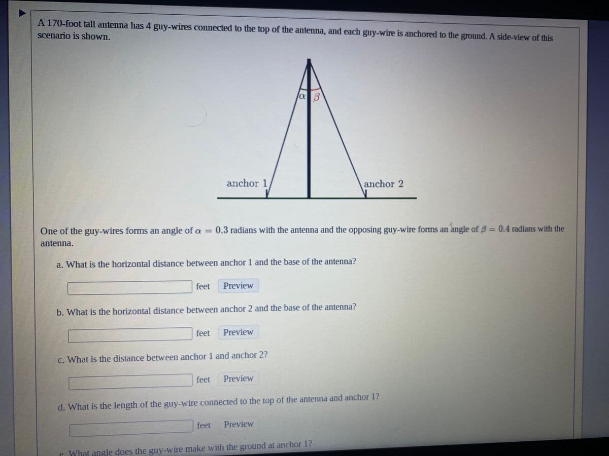 ### Antenna Guy-Wire Problem

A 170-foot tall antenna has four guy-wires connected to the top of the antenna, and each guy-wire is anchored to the ground. A side-view of this scenario is shown below:

**Diagram Description:**
- The diagram shows a tall antenna standing vertically, with the heights labeled as 170 feet.
- Two guy-wires are depicted extending from the top of the antenna to two separate anchors on the ground, labeled as anchor 1 and anchor 2.
- Angle \( \alpha \) (0.3 radians) is formed between one of the guy-wires and the antenna.
- Angle \( \beta \) (0.4 radians) is formed between the opposing guy-wire and the antenna.

The following questions pertain to this setup:

1. **One of the guy-wires forms an angle of \( \alpha = 0.3 \) radians with the antenna, and the opposing guy-wire forms an angle of \( \beta = 0.4 \) radians with the antenna.**

    a. What is the horizontal distance between anchor 1 and the base of the antenna?  
       \[ \_\_\_\_ \text{ feet} \] \(\text{Preview}\)

    b. What is the horizontal distance between anchor 2 and the base of the antenna?  
       \[ \_\_\_\_ \text{ feet} \] \(\text{Preview}\)

    c. What is the distance between anchor 1 and anchor 2?  
       \[ \_\_\_\_ \text{ feet} \] \(\text{Preview}\)

    d. What is the length of the guy-wire connected to the top of the antenna and anchor 1?  
       \[ \_\_\_\_ \text{ feet} \] \(\text{Preview}\)

    e. What angle does the guy-wire make with the ground at anchor 1?  
       \[ \_\_\_\_ \text{ degrees} \] \(\text{Preview}\)

---

### Explanation of the Diagram:

- The antenna is represented as a vertical line with a height of 170 feet.
- Two slanted lines extend from the top of the antenna, indicating the guy-wires.
- These lines meet two points on the ground, labeled as anchor 1 and anchor 2, forming the respective angles \( \alpha = 0.3