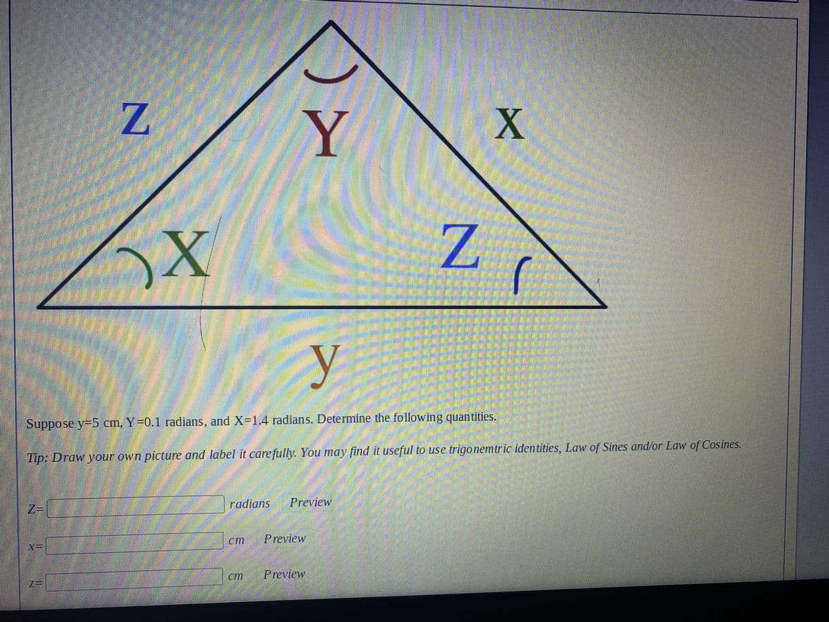 Z
Y
N
X
X
555
(
3
y
Suppose y=5 cm, Y=0.1 radians, and X=1.4 radians. Determine the following quantities.
Tip: Draw your own picture and label it carefully. You may find it useful to use trigonemtric identities, Law of Sines and/or Law of Cosines.
Z=
radians
Preview
cm Preview
cm
Preview
7=