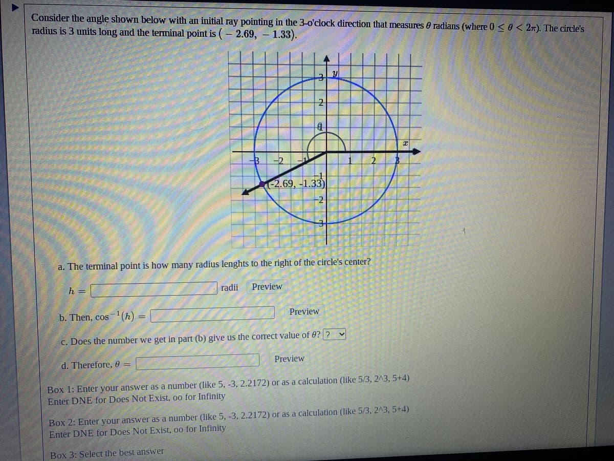 ### Understanding Angles and Terminal Points on a Circle

#### Problem Statement:
Consider the angle shown below with an initial ray pointing in the 3 o'clock direction that measures θ radians (where \(0 \leq \theta < 2\pi\)). The circle's radius is 3 units long and the terminal point is \((-2.69, -1.33)\).

[Graph Description]
The image shows a circle centered at the origin (0,0) with a radius of 3 units. There is a coordinate grid superimposed on the circle. An angle θ is depicted in standard position: starting from the positive x-axis (3 o'clock direction). The terminal side of the angle ends at the point \((-2.69, -1.33)\), which lies on the circumference of the circle. The radius from the center of the circle to the terminal point is drawn and labeled as 3 units. 

#### Questions to Explore:
**a. The terminal point is how many radius lengths to the right of the circle's center?**

\[ h = \ \text{{radii}} \quad \text{{Preview}} \]

**b. Then, \(\cos^{-1}(h)\)**

\[ \cos^{-1}(h) = \ \quad \text{{Preview}} \]

**c. Does the number we get in part (b) give us the correct value of \(\theta\)?**

\[ \text{{Select: Yes/No}} \]

**d. Therefore, \(\theta\)**

\[ \theta = \ \quad \text{{Preview}} \]

**Instructions for Submission:**
Box 1: Enter your answer as a number (like 5, -3, 2.2172) or as a calculation (like \( \frac{5}{3}, 2^3, 5+4 \)).
Enter DNE for Does Not Exist, ∞ for Infinity.

Box 2: Enter your answer as a number (like 5, -3, 2.2172) or as a calculation (like \( \frac{5}{3}, 2^3, 5+4 \)).
Enter DNE for Does Not Exist, ∞ for Infinity.

Box 3: Select the best answer.

**Note:** When determining \( \theta \), ensure that the angle lies within the specified range, \(0 \leq \theta < 2