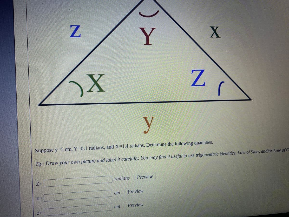 ## Trigonometry Problem

### Given Information:
- \( y = 5 \) cm
- \( Y = 0.1 \) radians
- \( X = 1.4 \) radians

### Objective:
Determine the following quantities:
1. \( Z \) (angle in radians)
2. \( x \) (side length in cm)
3. \( z \) (side length in cm)

### Diagram Explanation:
The image depicts a triangle labeled with angles and sides as follows:
- The angle at the top vertex is labeled \( Y \).
- The angle at the bottom left vertex is labeled \( X \).
- The angle at the bottom right vertex is labeled \( Z \).
- The side opposite to angle \( X \) is labeled \( x \).
- The side opposite to angle \( Y \) is labeled \( y = 5 \) cm.
- The side opposite to angle \( Z \) is labeled \( z \).

### Tip:
Draw your own picture and label it carefully. You may find it useful to use trigonometric identities, the Law of Sines, and/or the Law of Cosines to solve for the unknown quantities.

### Calculations:

\[ \text{Z } = \text{(in radians)} \quad \text{ [Preview]} \]
\[ \text{x } = \text{(in cm)} \quad \text{ [Preview]} \]
\[ \text{z } = \text{(in cm)} \quad \text{ [Preview]} \]

Solve for \( Z \), \( x \), and \( z \) using the given measurements and appropriate trigonometric laws. Ensure the correct application of trigonometric identities, considering the radians provided for angles \( X \) and \( Y \).