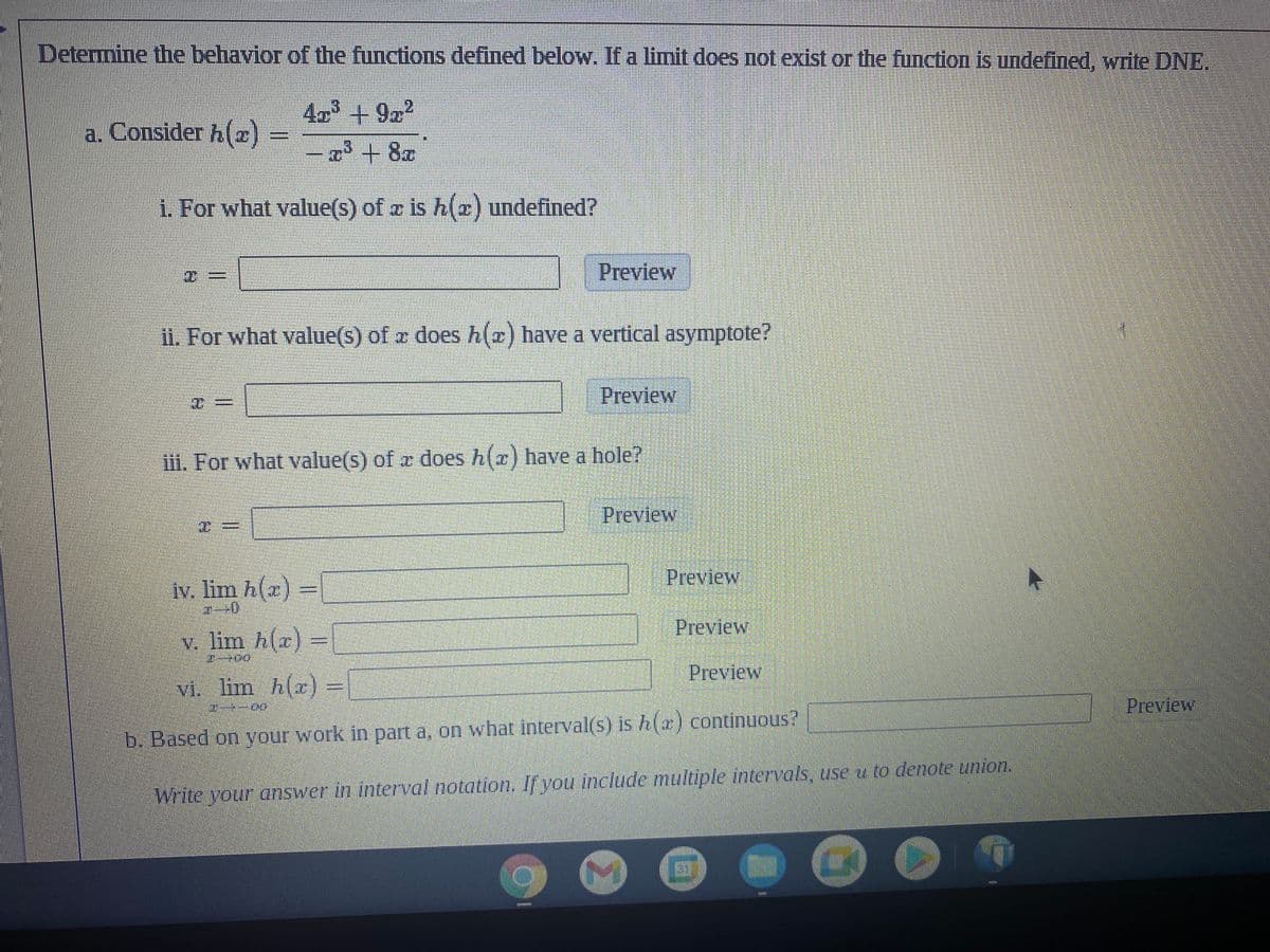 Determine the behavior of the functions defined below. If a limit does not exist or the function is undefined, write DNE.
4³ +9r²
a. Consider h(z)
T³ + 8x
i. For what value(s) of az is h(x) undefined?
Preview
ii. For what value(s) of a does h(z) have a vertical asymptote?
@=
Preview
iii. For what value(s) of a does h(x) have a hole?
Preview
iv. lim h(x) =
T-0
v. lim h(x) =
TODO
vi. lim h(x) =
Preview
20
Preview
b. Based on your work in part a, on what interval(s) is h(x) continuous?
Write your answer in interval notation. If you include multiple intervals, use u to denote union.
7
N
7
Preview
Preview