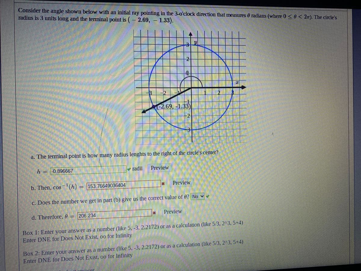 Consider the angle shown below with an initial ray pointing in the 3-o'clock direction that measures radians (where 0 <0 < 2). The circle's
radius is 3 units long and the terminal point is (-2.69,- 1.33).
V
3
-3
-2
-2.69, -1.33)
-2
3
M
EN
a. The terminal point is how many radius lenghts to the right of the circle's center?
h =
= -0.896667
✓ radii
Preview
Preview
b. Then, cos ¹(h) = 153.76649036404
c. Does the number we get in part (b) give us the correct value of 0? No
Preview
d. Therefore, 8 –
206.234
Box 1: Enter your answer as a number (like 5, -3, 2.2172) or as a calculation (like 5/3, 2^3, 5+4)
Enter DNE for Does Not Exist, oo for Infinity
Mak
Box 2: Enter your answer as a number (like 5, -3, 2.2172) or as a calculation (like 5/3, 2^3, 5+4)
Enter DNE for Does Not Exist, oo for Infinity
W PINK PAN
1₂
21
8