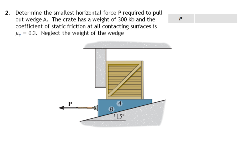 2. Determine the smallest horizontal force P required to pull
out wedge A. The crate has a weight of 300 kb and the
P
coefficient of static friction at all contacting surfaces is
s = 0.3. Neglect the weight of the wedge
B
15°