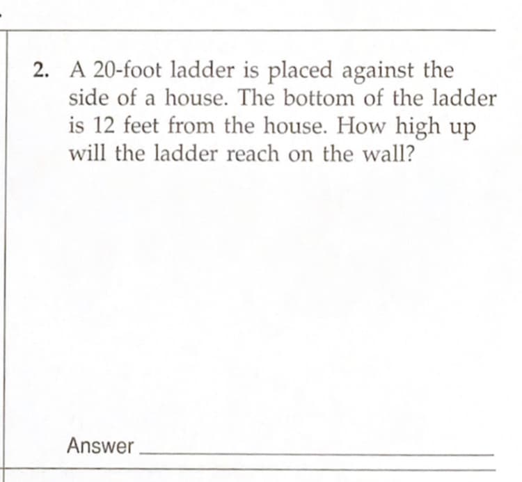 2. A 20-foot ladder is placed against the
side of a house. The bottom of the ladder
is 12 feet from the house. How high up
will the ladder reach on the wall?
Answer
