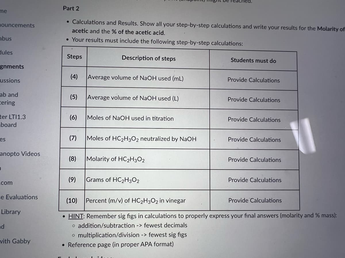 me
nouncements
abus
dules
gnments
ussions
ab and
Cering
ter LTI1.3
board
es
anopto Videos
.com
e Evaluations
Library
d
vith Gabby
Part 2
• Calculations and Results. Show all your step-by-step calculations and write your results for the Molarity of
acetic and the % of the acetic acid.
• Your results must include the following step-by-step calculations:
Steps
(4) Average volume of NaOH used (mL)
Description of steps
(5) Average volume of NaOH used (L)
(6) Moles of NaOH used in titration
(7) Moles of HC₂H3O2 neutralized by NaOH
(8)
(9)
Molarity of HC2H3O2
Grams of HC₂H3O2
Students must do
o multiplication/division -> fewest sig figs
• Reference page (in proper APA format)
Provide Calculations
Provide Calculations
Provide Calculations
Provide Calculations
Provide Calculations
Provide Calculations
(10)
Percent (m/v) of HC₂H3O2 in vinegar
• HINT: Remember sig figs in calculations to properly express your final answers (molarity and % mass):
o addition/subtraction -> fewest decimals
Provide Calculations