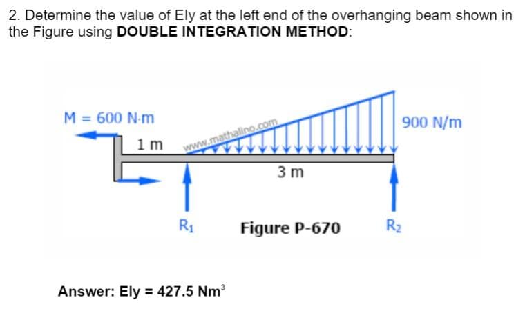 2. Determine the value of Ely at the left end of the overhanging beam shown in
the Figure using DOUBLE INTEGRATION METHOD:
M = 600 N-m
1 m
www.mathalino.com
R₁
Answer: Ely = 427.5 Nm³
3 m
Figure P-670
900 N/m
R₂