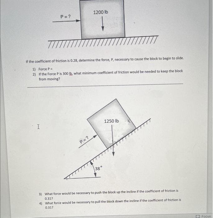 P=?
I
7777
If the coefficient of friction is 0.28, determine the force, P, necessary to cause the block to begin to slide.
1) Force P =
2) If the Force P is 300 lb, what minimum coefficient of friction would be needed to keep the block
from moving?
1200 lb
P = ?
38
。
1250 lb
3) What force would be necessary to push the block up the incline if the coefficient of friction is
0.31?
4) What force would be necessary to pull the block down the incline if the coefficient of friction is
0.31?
Focus