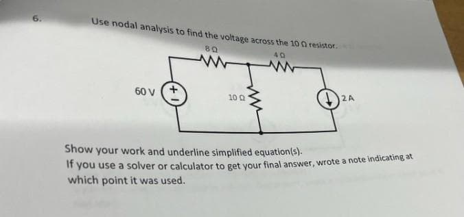 9
Use nodal analysis to find the voltage across the 100 resistor.
40
60 V
80
www
10 Q
2A
Show your work and underline simplified equation(s).
If you use a solver or calculator to get your final answer, wrote a note indicating at
which point it was used.