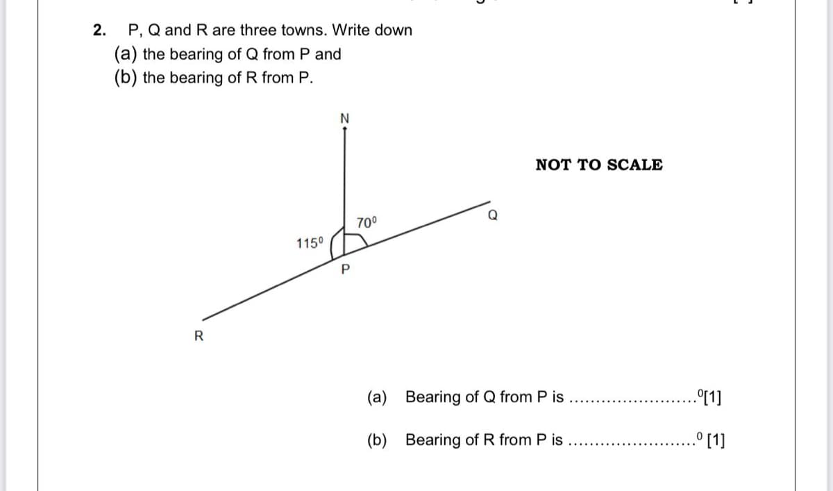 2.
P, Q and R are three towns. Write down
(a) the bearing of Q from P and
(b) the bearing of R from P.
NOT TO SCALE
Q
700
1150
(a) Bearing of Q from P is
.°[1]
(b) Bearing of R from P is
.° [1]
