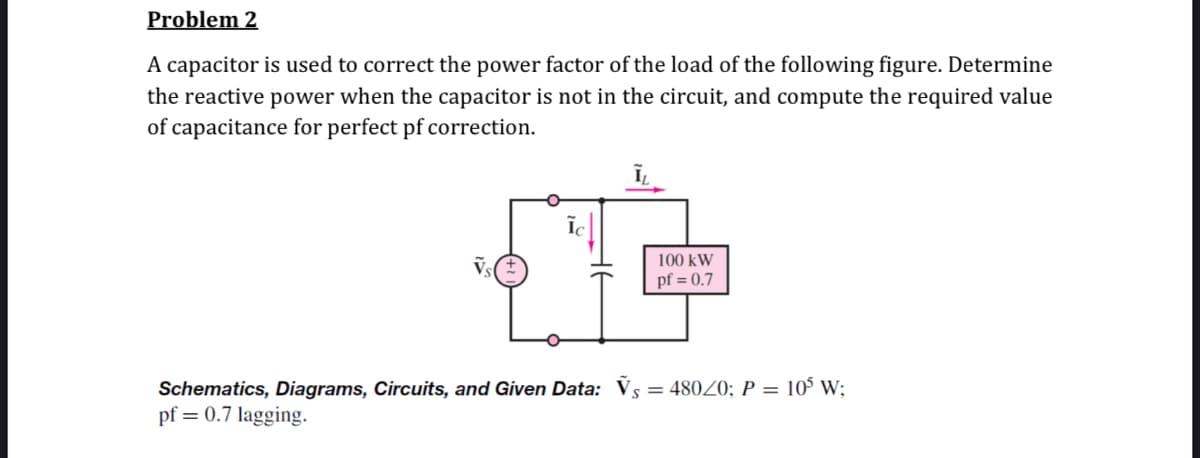 Problem 2
A capacitor is used to correct the power factor of the load of the following figure. Determine
the reactive power when the capacitor is not in the circuit, and compute the required value
of capacitance for perfect pf correction.
100 kW
pf = 0.7
Schematics, Diagrams, Circuits, and Given Data: V§ = 480Z0; P = 10° W;
pf = 0.7 lagging.
%3D
