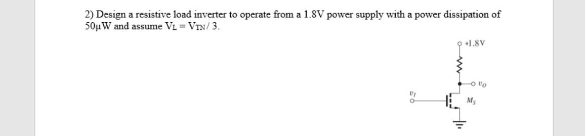 2) Design a resistive load inverter to operate from a 1.8V power supply with a power dissipation of
50µW and assume VL = VTN/3.
+1.8V
O vo
H Ms
