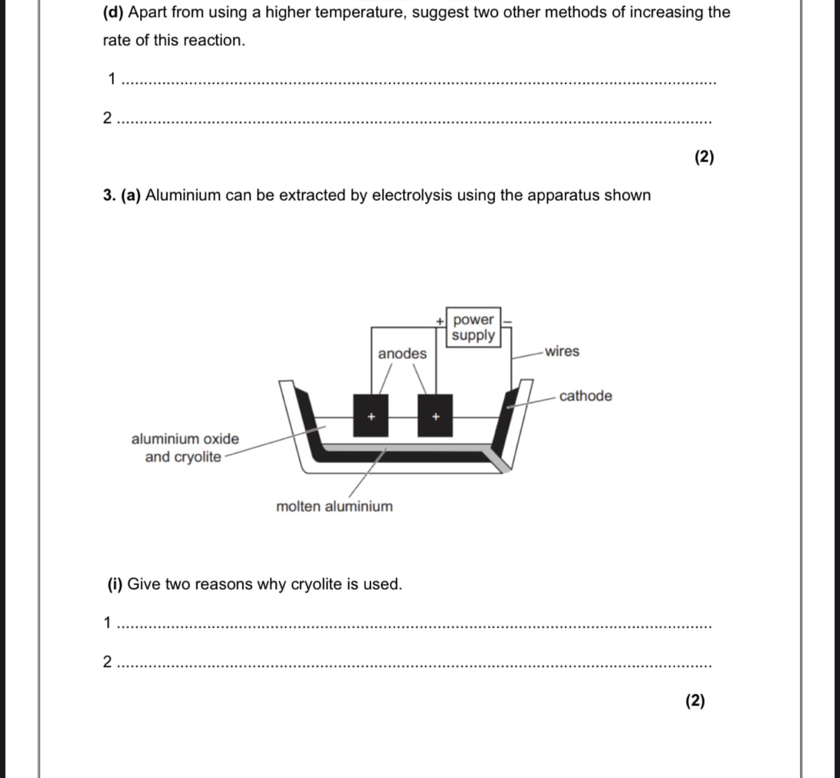 (d) Apart from using a higher temperature, suggest two other methods of increasing the
rate of this reaction.
1
(2)
3. (a) Aluminium can be extracted by electrolysis using the apparatus shown
power
supply
anodes
-wires
cathode
aluminium oxide
and cryolite
molten aluminium
(i) Give two reasons why cryolite is used.
2
(2)
