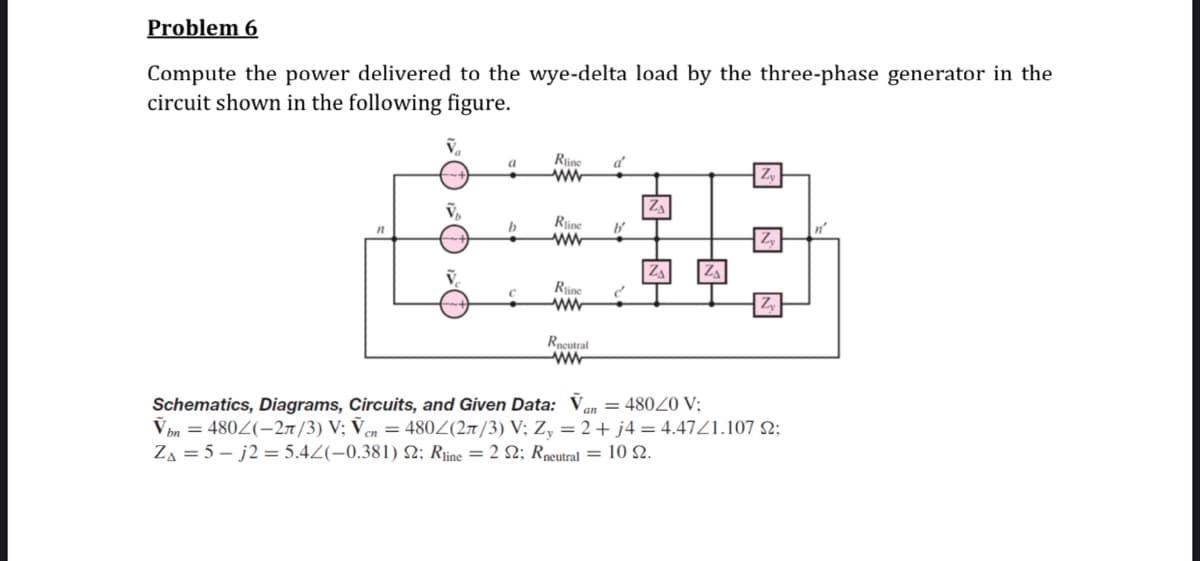 Problem 6
Compute the power delivered to the wye-delta load by the three-phase generator in the
circuit shown in the following figure.
Rine
ww
a
a'
b
Rjine
Rine
Rpgutral
ww
Schematics, Diagrams, Circuits, and Given Data: Van = 480Z0 V;
Vbn = 480Z(-27/3) V; Ven = 480Z(27/3) V; Z, = 2+ j4 = 4.47Z1.107 N;
ZA = 5 – j2 = 5.4Z(-0.381) 2; Riine = 2 2; Rpeutral = 10 2.
