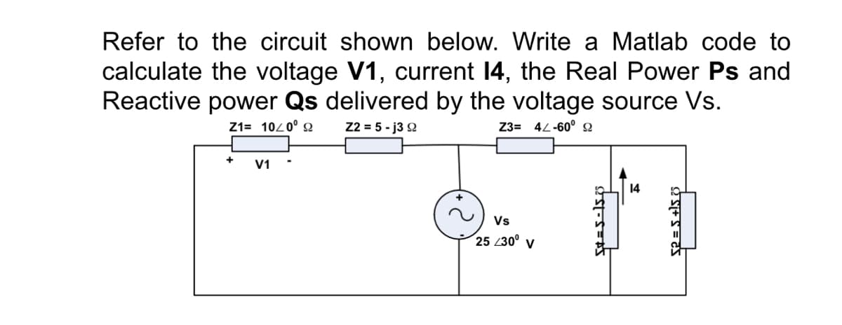 Refer to the circuit shown below. Write a Matlab code to
calculate the voltage V1, current 14, the Real Power Ps and
Reactive power Qs delivered by the voltage source Vs.
Z1= 1020° 2
22 = 5 - j3 Q
Z3= 42-60° 2
+
V1
14
Vs
25 /30° v
