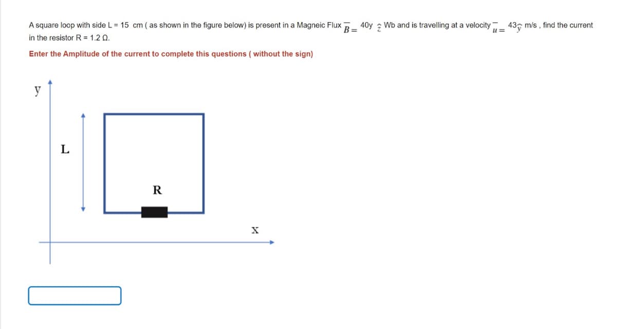 A square loop with side L = 15 cm ( as shown in the figure below) is present in a Magneic Flux
in the resistor R = 1.2 Q.
40y
Wb and is travelling at a velocity
43, m/s , find the current
B =
Enter the Amplitude of the current to complete this questions ( without the sign)
R
