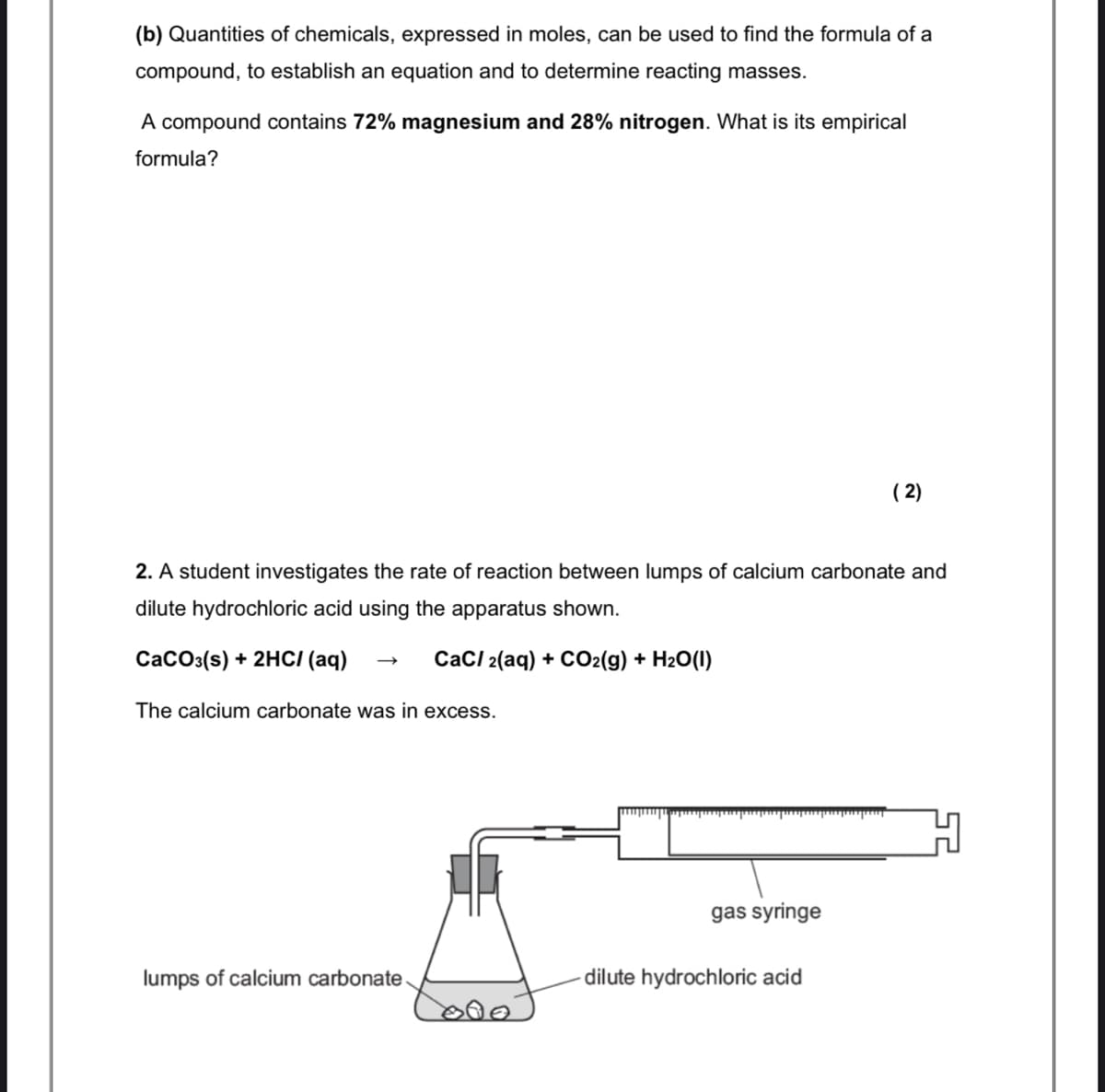 (b) Quantities of chemicals, expressed in moles, can be used to find the formula of a
compound, to establish an equation and to determine reacting masses.
A compound contains 72% magnesium and 28% nitrogen. What is its empirical
formula?
( 2)
2. A student investigates the rate of reaction between lumps of calcium carbonate and
dilute hydrochloric acid using the apparatus shown.
CaCo3(s) + 2HCI (aq)
CaCI 2(aq) + CO2(g) + H2O(I)
The calcium carbonate was in excess.
gas syringe
lumps of calcium carbonate
dilute hydrochloric acid
