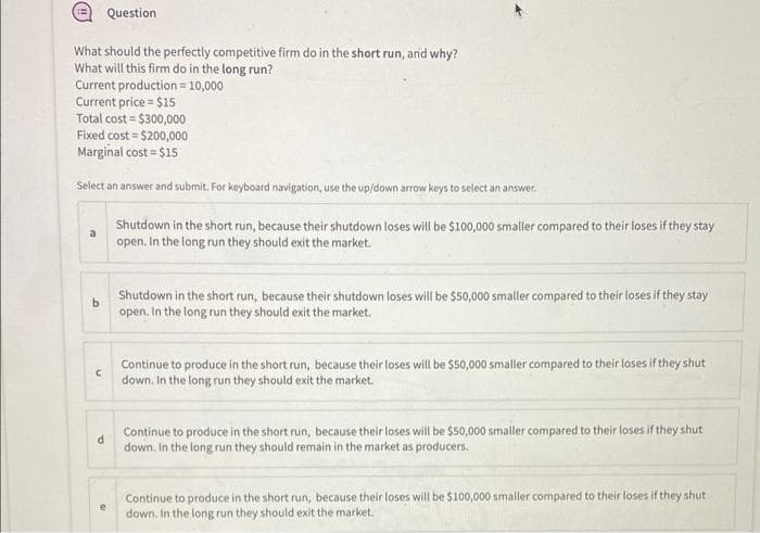 Question
What should the perfectly competitive firm do in the short run, and why?
What will this firm do in the long run?
Current production = 10,000
Current price = $15
Total cost $300,000
Fixed cost = $200,000
Marginal cost = $15
Select an answer and submit. For keyboard navigation, use the up/down arrow keys to select an answer.
a
C
d
Shutdown in the short run, because their shutdown loses will be $100,000 smaller compared to their loses if they stay
open. In the long run they should exit the market.
Shutdown in the short run, because their shutdown loses will be $50,000 smaller compared to their loses if they stay
open. In the long run they should exit the market.
Continue to produce in the short run, because their loses will be $50,000 smaller compared to their loses if they shut
down. In the long run they should exit the market.
Continue to produce in the short run, because their loses will be $50,000 smaller compared to their loses if they shut
down. In the long run they should remain in the market as producers.
Continue to produce in the short run, because their loses will be $100,000 smaller compared to their loses if they shut
down. In the long run they should exit the market.