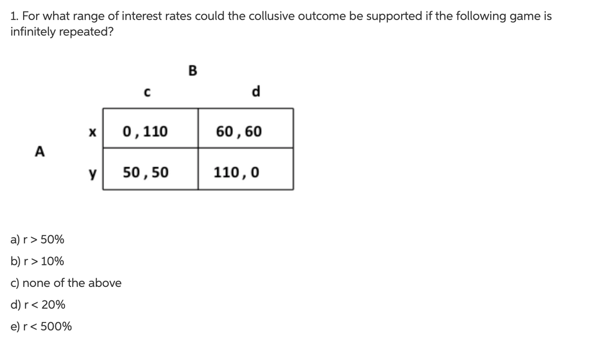 1. For what range of interest rates could the collusive outcome be supported if the following game is
infinitely repeated?
A
C
X 0,110
y 50, 50
a) r > 50%
b) r > 10%
c) none of the above
d) r < 20%
e) r < 500%
B
d
60, 60
110,0