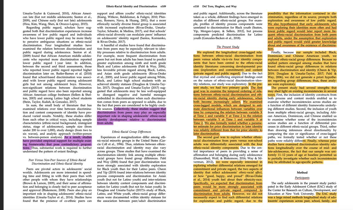 Umaña-Taylor & Guimond, 2010), African Ameri-
can late (but not middle adolescents; Seaton et al.,
2009), and Chinese early (but not late) adolescents
(Hou, Kim, Wang, Shen, & Orozco-Lapray, 2015).
Regarding public regard, scholars have sug-
gested both that discrimination experiences increase
awareness of low public regard and individuals
who have lower public regard may be more likely
to perceive ambiguous situations as ethnic-racial
discrimination. Four longitudinal studies have
examined the relation between discrimination and
public regard during adolescence. Seaton et al.
(2009) found that African American middle adoles-
cents who reported more discrimination reported
lower public regard 1 year later. In addition,
between the second and third assessments, those
who reported lower public regard reported higher
discrimination later on. Butler-Barnes et al. (2018)
found that school-based discrimination was associ-
ated with lower public regard among adolescent
girls but not among adolescent boys. However,
non-significant relations between discrimination
and public regard have also been reported among
African American college freshmen (Sellers & Shel-
ton, 2003) and among Latino high school students
(Stein, Taylor, Kulish, & Gonzalez, 2017).
In sum, the small body of literature that has
examined relations over time between discrimina-
tion and content components of identity have pro-
duced varied results. Notably, these studies differ
from each other in critical ways, including sample
characteristics (ethnic-racial background, immigrant
status, stage of adolescence), sample size (from
under 200 to over 1,000), study design (from two to
six waves), and analytic approach (within-person
vs. between-person analysis). As a result, studies
have provided empirical support for multiple exist-
ing frameworks that pose contradictory proposi-
tions. Thus, substantial work is required to further
understand the pattern of extant findings.
Peer Versus Non-Peer Sources of Ethnic-Racial
Discrimination and Ethnic-Racial Identity
Peers are pivotal actors in adolescents' social
worlds. Adolescents are more interested in spend-
ing time and fitting in with their peers than with
other people with whom they have relationships
(Brown & Larson, 2009), and their sense of affirma-
tion and belonging is closely tied to peer acceptance
and approval (Blakemore, 2008). Peers also play an
important role in shaping adolescents' ethnic-racial
identities (Umaña-Taylor et al., 2014). Studies have
found that the presence of co-ethnic peers can
Ethnic-Racial Identity and Discrimination e109
support and affirm youths' ethnic-racial identities
(Kiang, Witkow, Baldelomar, & Fuligni, 2010; Phin-
ney, Romero, Nava, & Huang, 2001), that a more
ethnically racially diverse friend group is associated
with increased exploration (Rivas-Drake, Umaña-
Taylor, Schaefer, & Medina, 2017), and that schools'
ethnic-racial diversity can modulate peers' influence
on adolescents' identity regard (Santos, Kornienko,
& Rivas-Drake, 2017).
A handful of studies have found that discrimina-
tion from peers may be especially relevant to iden-
tity processes relative to discrimination from adults.
For example, more frequent discrimination from
peers but not from adults has been found to predict
greater exploration among ninth and tenth grade
Black and Latino adolescents (Pahl & Way, 2006),
less favorable private regard among Black, Latino,
and Asian sixth grade adolescents (Rivas-Drake
et al., 2009), and lower public regard among White,
Black, and Latino high school students with an
achieved identity statuses (Douglass & Umaña-Tay-
lor, 2017). Douglass and Umaña-Taylor (2017) sug-
gested that adolescents may be less well-equipped
to disregard negative and harmful messages
embedded in discrimination when such discrimina-
tion comes from peers as opposed to adults, due to
the fact that peers are considered to be highly credi-
ble sources. Collectively, these studies suggest that
discrimination from peers may play an especially
important role in shaping adolescents' ethnic-racial
identity development relative to discrimination
from adults.
Ethnic-Racial Group Differences
Experiences of marginalization differ among eth-
nic-racial minority groups in the United States (Gar-
cia Coll et al., 1996). Thus, relations between ethnic-
racial discrimination and identity may also vary
across groups. Three studies that have examined the
discrimination-identity link among multiple ethnic-
racial groups have found group differences. Pahl
and Way (2006) found that peer discrimination was
more strongly associated with identity exploration
for Black youth than for their Latino peers. Cheon
and Yip (2019) found inter-relations between identity
process components and discrimination for Asian
youth (but not for Latino youth) and inter-relations
between identity content components and discrimi-
nation for Latino youth (but not for Asian youth). In
Douglass and Umaña-Taylor (2017)'s study of Black,
Latino, and White youth, ethnic-racial group differ-
ences were documented within identity statuses for
the association between peer/adult discrimination
e110
Del Toro, Hughes, and Way
and public regard. Additionally, across the literature
taken as a whole, different findings have emerged in
studies of different ethnic-racial groups. For exam-
ple, profiles of identity process components were
unrelated to discrimination for Black youth (Seaton,
Yip, Morgan-Lopez, & Sellers, 2012), but process
components predicted discrimination for Latino
youth (Gonzales-Backen et al., 2018).
The Present Study
We explored the longitudinal cross-lagged rela-
tions between ethnic-racial discrimination from
peers versus adults vis-à-vis four identity compo-
nents that have been central to the ethnic-racial
identity literatures concerning developmental pro-
cess (exploration and commitment) and content
(private regard and public regard). Due to the fact
that myriad and conflicting empirical findings exist
on the nature of ethnic-racial discrimination-iden-
tity relations, our study was exploratory. In the pre-
sent study, we had two primary goals. The first
goal was to examine the temporal ordering of rela-
tions between ethnic-racial discrimination and eth-
nic-racial identity during early adolescence, when
both become increasingly salient. We examined
cross-lagged models, which are designed to esti-
mate directional influences between variables over
time by comparing the relation between variable X
at Time 1 and variable Y at Time 2 to the relation
between variable Y at Time 1 and variable X at
Time 2. We also formally tested whether a parame-
ter estimate for prior discrimination to later identity
was reliably different from that for prior identity to
later discrimination.
The second goal was to explore whether ethnic-
racial discrimination from peers versus non-school
adults was differentially associated with the four
ethnic-racial identity components. Due to the cen-
tral importance of peers in providing a sense of
affirmation and belonging during early adolescence
(Dumontheil, Wolf, & Blakemore, 2016; Way & Sil-
verman, 2012), we were especially interested in
exploring whether differential relations emerged for
commitment and private regard, the two aspects of
identity that reflect adolescents' ethnic-racial affect,
or how "good, happy, and proud" (Rivas-Drake
et al., 2014) youth feel about their ethnicity-race.
Specifically, we expected that discrimination from
peers would be more strongly associated with
commitment and private regard compared to
discrimination from adults. However, we did not
necessarily expect to find such differential relations
for exploration and public regard, due to the
possibility that the information contained in dis-
crimination, regardless of its source, prompts both
exploration and awareness of low public regard.
We also hypothesized that early adolescents who
were exploring their identities more often and had
lower public regard would later report more fre-
quent ethnic-racial discrimination from both peers
and adults, under the assumption that exploration
and public regard would yield greater knowledge
about and awareness of the existence of discrimina-
tion.
Finally, because our sample included Black,
Dominican, and Chinese American youth, we
explored ethnic-racial group differences. Because no
unified pattern emerged among studies that have
found ethnic-racial group differences in relations
between discrimination and identity (Cheon & Yip,
2019; Douglass & Umaña-Taylor, 2017; Pahl &
Way, 2006), we did not generate a priori hypothe-
ses regarding group differences; thus, these analy-
ses were exploratory.
The present study had several strengths that
may shed light on existing inconsistencies in several
ways. First, the inclusion of identity constructs from
both process and content models enabled us to
examine whether inconsistencies across studies are
a function of different identity frameworks underly-
ing different studies. Second, the inclusion of youth
from multiple ethnic-racial groups, including Afri-
can American, Dominican, and Chinese enabled us
to examine whether some of the inconsistencies
across studies are a function of differential pro-
cesses in different ethnic-racial groups. Third, rather
than drawing inferences about directionality by
comparing the size or significance of cross-lagged
paths, we formally tested whether or not these
paths were reliably different. Finally, whereas prior
studies have examined discrimination-identity rela-
tions longitudinally over the course of mid- and
late-adolescence, the fact that our sample was uni-
formly 11-12 years of age at baseline permitted us
to partially investigate whether such inconsistencies
may be attributed to age-specific patterns.
Method
Participants
The early adolescents in the present study partici-
pated in the Early Adolescent Cohort (EAC) study of
the Center for Research on Culture, Development, and
Education at New York University. The EAC study
was a large mixed methods longitudinal study of ado-
lescents' experiences across peer, school, family, and